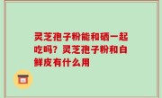 灵芝孢子粉能和硒一起吃吗？灵芝孢子粉和白鲜皮有什么用