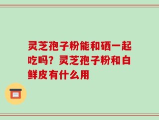 灵芝孢子粉能和硒一起吃吗？灵芝孢子粉和白鲜皮有什么用