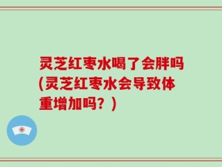 灵芝红枣水喝了会胖吗(灵芝红枣水会导致体重增加吗？)
