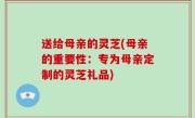 送给母亲的灵芝(母亲的重要性：专为母亲定制的灵芝礼品)