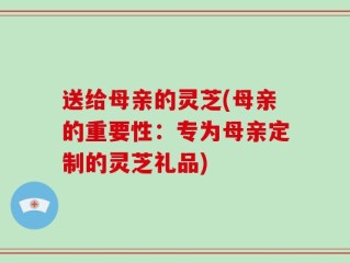 送给母亲的灵芝(母亲的重要性：专为母亲定制的灵芝礼品)
