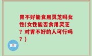 胃不好能食用灵芝吗女性(女性能否食用灵芝？对胃不好的人可行吗？)