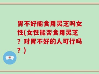 胃不好能食用灵芝吗女性(女性能否食用灵芝？对胃不好的人可行吗？)