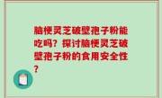 脑梗灵芝破壁孢子粉能吃吗？探讨脑梗灵芝破壁孢子粉的食用安全性？