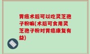 胃癌术后可以吃灵芝孢子粉嘛(术后可食用灵芝孢子粉对胃癌康复有益)