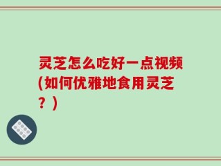 灵芝怎么吃好一点视频(如何优雅地食用灵芝？)