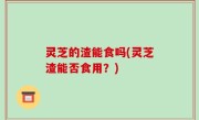 灵芝的渣能食吗(灵芝渣能否食用？)