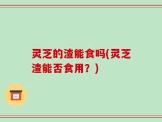 灵芝的渣能食吗(灵芝渣能否食用？)