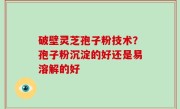 破壁灵芝孢子粉技术？孢子粉沉淀的好还是易溶解的好