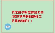 灵芝孢子粉怎样加工的(灵芝孢子粉的制作工艺是怎样的？)