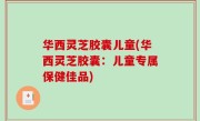 华西灵芝胶囊儿童(华西灵芝胶囊：儿童专属保健佳品)