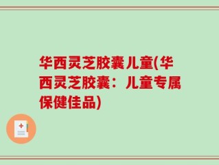 华西灵芝胶囊儿童(华西灵芝胶囊：儿童专属保健佳品)