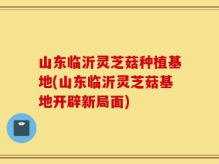 山东临沂灵芝菇种植基地(山东临沂灵芝菇基地开辟新局面)