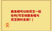 鹿角帽可以和灵芝一起吃吗(可否将鹿角帽与灵芝同时食用？)