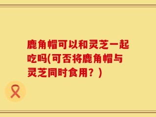 鹿角帽可以和灵芝一起吃吗(可否将鹿角帽与灵芝同时食用？)