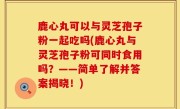 鹿心丸可以与灵芝孢子粉一起吃吗(鹿心丸与灵芝孢子粉可同时食用吗？——简单了解并答案揭晓！)