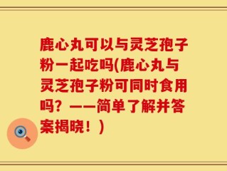 鹿心丸可以与灵芝孢子粉一起吃吗(鹿心丸与灵芝孢子粉可同时食用吗？——简单了解并答案揭晓！)