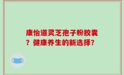 康怡道灵芝孢子粉胶囊？健康养生的新选择？