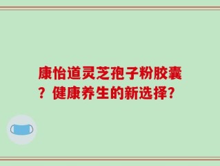 康怡道灵芝孢子粉胶囊？健康养生的新选择？