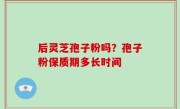 后灵芝孢子粉吗？孢子粉保质期多长时间