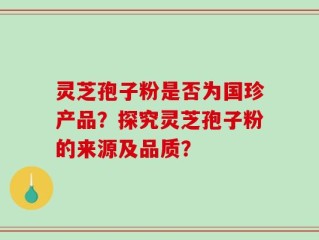 灵芝孢子粉是否为国珍产品？探究灵芝孢子粉的来源及品质？
