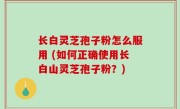 长白灵芝孢子粉怎么服用 (如何正确使用长白山灵芝孢子粉？)