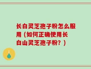 长白灵芝孢子粉怎么服用 (如何正确使用长白山灵芝孢子粉？)