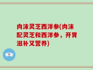 肉沫灵芝西洋参(肉沫配灵芝和西洋参，开胃滋补又营养)