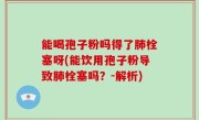 能喝孢子粉吗得了肺栓塞呀(能饮用孢子粉导致肺栓塞吗？-解析)
