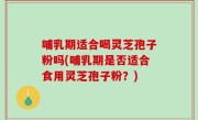 哺乳期适合喝灵芝孢子粉吗(哺乳期是否适合食用灵芝孢子粉？)
