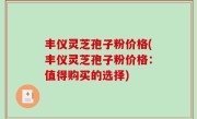 丰仪灵芝孢子粉价格(丰仪灵芝孢子粉价格：值得购买的选择)