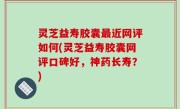 灵芝益寿胶囊最近网评如何(灵芝益寿胶囊网评口碑好，神药长寿？)