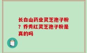 长白山药业灵芝孢子粉？乔秀红灵芝孢子粉是真的吗