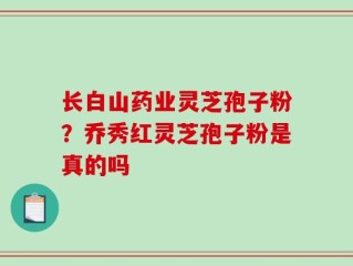 长白山药业灵芝孢子粉？乔秀红灵芝孢子粉是真的吗