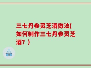 三七丹参灵芝酒做法(如何制作三七丹参灵芝酒？)