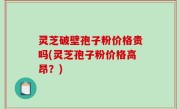 灵芝破壁孢子粉价格贵吗(灵芝孢子粉价格高昂？)