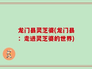 龙门县灵芝婆(龙门县：走进灵芝婆的世界)
