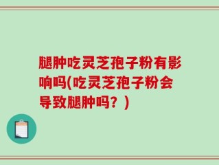 腿肿吃灵芝孢子粉有影响吗(吃灵芝孢子粉会导致腿肿吗？)