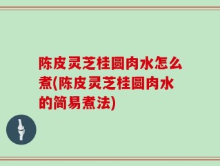 陈皮灵芝桂圆肉水怎么煮(陈皮灵芝桂圆肉水的简易煮法)