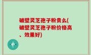 破壁灵芝孢子粉贵么(破壁灵芝孢子粉价格高、效果好)