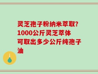 灵芝孢子粉纳米萃取？1000公斤灵芝萃体可取出多少公斤纯孢子油