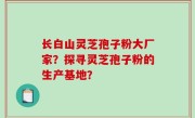 长白山灵芝孢子粉大厂家？探寻灵芝孢子粉的生产基地？