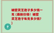 破壁灵芝孢子多少钱一克 (最新价格！破壁灵芝孢子每克多少钱？)