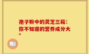 孢子粉中的灵芝三萜：你不知道的营养成分大”