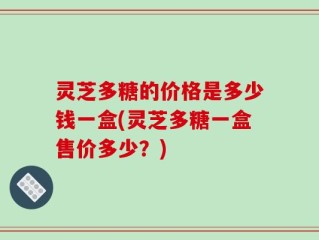 灵芝多糖的价格是多少钱一盒(灵芝多糖一盒售价多少？)