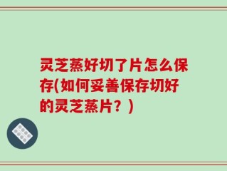 灵芝蒸好切了片怎么保存(如何妥善保存切好的灵芝蒸片？)