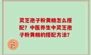 灵芝孢子粉黄精怎么搭配？中医养生中灵芝孢子粉黄精的搭配方法？