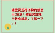 破壁灵芝孢子粉的禁忌大(注意！破壁灵芝孢子粉有禁忌，了解一下。)