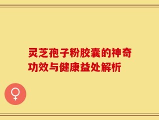 灵芝孢子粉胶囊的神奇功效与健康益处解析