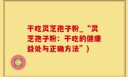 干吃灵芝孢子粉_“灵芝孢子粉：干吃的健康益处与正确方法”)